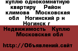 куплю однокомнатную квартиру  › Район ­ климова - Московская обл., Ногинский р-н, Ногинск г. Недвижимость » Куплю   . Московская обл.